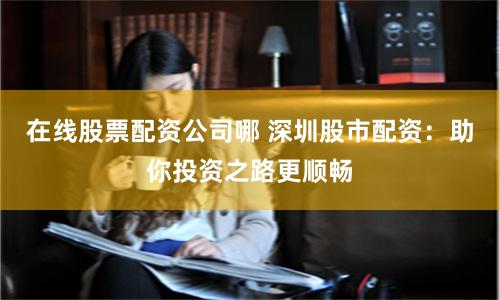 在线股票配资公司哪 深圳股市配资：助你投资之路更顺畅