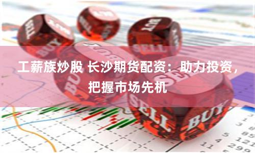 工薪族炒股 长沙期货配资：助力投资，把握市场先机