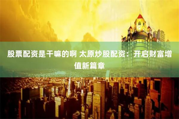 股票配资是干嘛的啊 太原炒股配资：开启财富增值新篇章