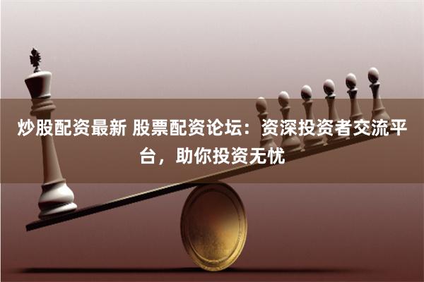 炒股配资最新 股票配资论坛：资深投资者交流平台，助你投资无忧
