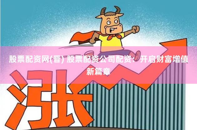 股票配资网(晋) 股票配资公司配资：开启财富增值新篇章