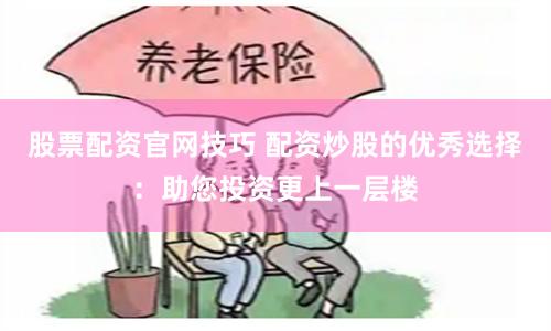 股票配资官网技巧 配资炒股的优秀选择：助您投资更上一层楼