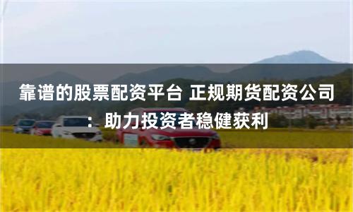 靠谱的股票配资平台 正规期货配资公司：助力投资者稳健获利