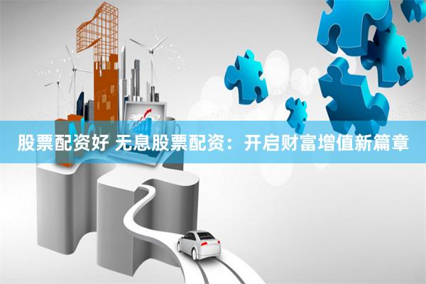 股票配资好 无息股票配资：开启财富增值新篇章