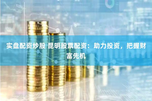 实盘配资炒股 昆明股票配资：助力投资，把握财富先机