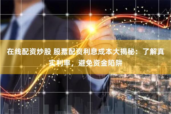在线配资炒股 股票配资利息成本大揭秘：了解真实利率，避免资金陷阱