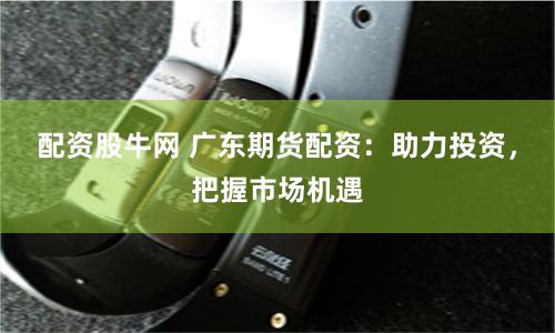 配资股牛网 广东期货配资：助力投资，把握市场机遇