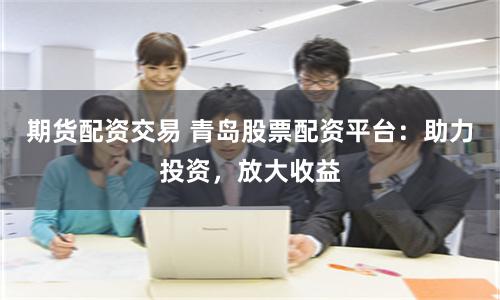 期货配资交易 青岛股票配资平台：助力投资，放大收益