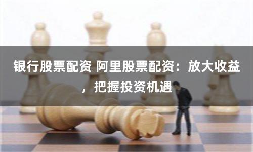 银行股票配资 阿里股票配资：放大收益，把握投资机遇
