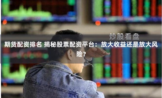 期货配资排名 揭秘股票配资平台:放大收益还是放大风险?