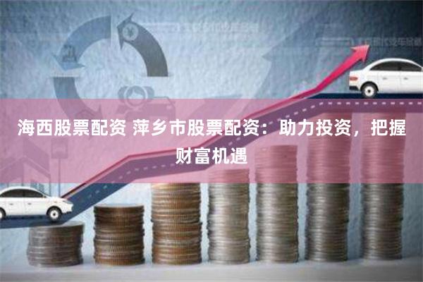 海西股票配资 萍乡市股票配资：助力投资，把握财富机遇